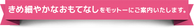 きめ細やかなおもてなしをモットーにご案内いたします。