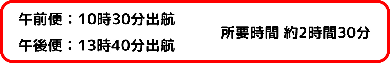 午前便:10時30分出航 午後便:13時50分出航 所要時間 約2時間30分